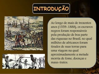 Ao longo de mais de trezentos
anos (1559-1888), os escravos
negros foram responsáveis
pela produção de boa parte
das riquezas no Brasil, no qual
milhões de africanos foram
tirados de suas terras para
uma viagem na qual
aproximadamente a metade
morria de fome, doenças e
maus-tratos.
 