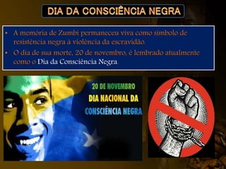 • A memória de Zumbi permaneceu viva como símbolo de
resistência negra à violência da escravidão.
• O dia de sua morte, 20 de novembro, é lembrado atualmente
como o Dia da Consciência Negra.
 
