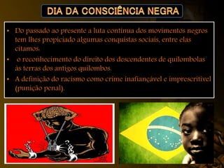 • Do passado ao presente a luta contínua dos movimentos negros
tem lhes propiciado algumas conquistas sociais, entre elas
citamos:
• o reconhecimento do direito dos descendentes de quilombolas
às terras dos antigos quilombos.
• A definição do racismo como crime inafiançável e imprescritível
(punição penal).
 