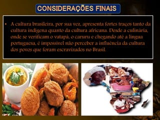 • A cultura brasileira, por sua vez, apresenta fortes traços tanto da
cultura indígena quanto da cultura africana. Desde a culinária,
onde se verificam o vatapá, o caruru e chegando até a língua
portuguesa, é impossível não perceber a influência da cultura
dos povos que foram escravizados no Brasil.
 