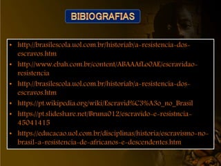 • http://brasilescola.uol.com.br/historiab/a-resistencia-dos-
escravos.htm
• http://www.ebah.com.br/content/ABAAAfLo0AE/escravidao-
resistencia
• http://brasilescola.uol.com.br/historiab/a-resistencia-dos-
escravos.htm
• https://pt.wikipedia.org/wiki/Escravid%C3%A3o_no_Brasil
• https://pt.slideshare.net/Bruna012/escravido-e-resistncia-
45041415
• https://educacao.uol.com.br/disciplinas/historia/escravismo-no-
brasil-a-resistencia-de-africanos-e-descendentes.htm
 