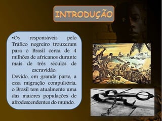 •Os responsáveis pelo
Tráfico negreiro trouxeram
para o Brasil cerca de 4
milhões de africanos durante
mais de três séculos de
escravidão.
Devido, em grande parte, a
essa migração compulsória,
o Brasil tem atualmente uma
das maiores populações de
afrodescendentes do mundo.
 