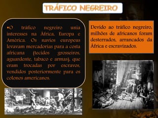 O tráfico negreiro unia
interesses na África, Europa e
América. Os navios europeus
levavam mercadorias para a costa
africana (tecidos grosseiros,
aguardente, tabaco e armas), que
eram trocadas por escravos,
vendidos posteriormente para os
colonos americanos.
Devido ao tráfico negreiro,
milhões de africanos foram
desterrados, arrancados da
África e escravizados.
 