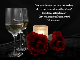 Comesses talentos que cada um recebeu,
deixar que ela se vá, sem tê-la vivido?
Comtodasas faculdades?
Comessa capacidade para amar?
Vã insensatez.
 