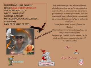 FORMATAÇÃO:LUZIA GABRIELE
EMAIL: luziagabriele@hotmail.com
AUTOR: REGINA STELLA
O RETO E O OBLÍQUO
IMAGENS: INTERNET
MÚSICA:ENRIQUE CHIA RECUERDOS
DE IPACARAI
DATA: 30 DE MAIO DE 2015
Repassesemmodificar
LuziaGabriele
Hoje, neste tempo que é seu, o futuro está sendo
plantado. As escolhas que você procura, os amigos
que você cultiva, as leituras que você faz, os valores
que você abraça, os amores que você ama, tudo será
determinante para a colheita futura... A vida ainda
não terminou. E já dizia o poeta "que os sonhos não
envelhecem...“
Vai em frente. Sorriso no rosto e firmeza nas
decisões.
Deus resolveu reformar o mundo, e escolheu o seu
coração para iniciar a reforma.
Isso prova que Ele ainda acredita em você. E se Ele
ainda acredita, quem sou eu para duvidar... (?)
Padre Fábio de Melo
 