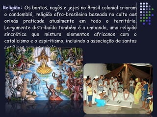 Religião:  Os bantos, nagôs e jejes no Brasil colonial criaram o candomblé, religião afro-brasileira baseada no culto aos orixás praticada atualmente em todo o território. Largamente distribuída também é a umbanda, uma religião sincrética que mistura elementos africanos com o catolicismo e o espiritismo, incluindo a associação de santos católicos com os orixás. 