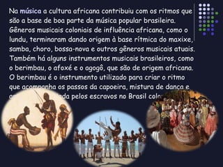 Na  música  a cultura africana contribuiu com os ritmos que são a base de boa parte da música popular brasileira. Gêneros musicais coloniais de influência africana, como o lundu, terminaram dando origem à base rítmica do maxixe, samba, choro, bossa-nova e outros gêneros musicais atuais. Também há alguns instrumentos musicais brasileiros, como o berimbau, o afoxé e o agogô, que são de origem africana. O berimbau é o instrumento utilizado para criar o ritmo que acompanha os passos da capoeira, mistura de dança e arte marcial criada pelos escravos no Brasil colonial. 