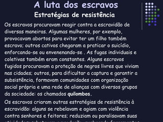 A luta dos escravos Os escravos procuravam reagir contra a escravidão de diversas maneiras. Algumas mulheres, por exemplo, provocavam abortos para evitar ter um filho também escravo; outros cativos chegaram a praticar o suicídio, enforcando-se ou envenenando-se . As fugas individuais e coletivas também eram constantes. Alguns escravos fugidos procuravam a proteção de negros livres que viviam nas cidades; outros, para dificultar a captura e garantir a subsistência, formavam comunidades com organização social própria e uma rede de alianças com diversos grupos da sociedade: os chamados  quilombos. Os escravos criaram outras estratégias de resistência à escravidão: alguns se rebelavam e agiam com violência contra senhores e feitores; reduziam ou paralisavam suas atividades; sabotavam a produção, quebrando ferramentas ou incendiando plantações. Estratégias de resistência 