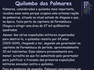 Quilombo dos Palmares Palmares, considerados o quilombo mais importante, recebeu esse nome porque ocupava uma extensa região de palmeiras, situada no atual estado de Alagoas e que, na época, fazia parte da capitania de Pernambuco. Chegou a atingir uma área de 27 mil quilômetros quadrados. Apesar das várias expedições militares organizadas para destruí-lo, o quilombo resistiu por 65 anos (1929-1694), chegando a ter, segundo um governador na capitania de Pernambuco do período, aproximadamente 20 mil habitantes. Esse número provavelmente era menor; acredita-se que foi aumentado pelo governador para justificar o fracasso das primeiras expedições militares enviadas contra o quilombo. Para os senhores de engenho, Palmares representava um desafio permanente, pois era um sinal concreto de que a vida em liberdade era possível para o escravo fugitivo. 