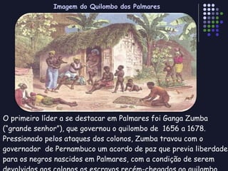 O primeiro líder a se destacar em Palmares foi Ganga Zumba  (“grande senhor”), que governou o quilombo de  1656 a 1678. Pressionado pelos ataques dos colonos, Zumba travou com o governador  de Pernambuco um acordo de paz que previa liberdade para os negros nascidos em Palmares, com a condição de serem devolvidos aos colonos os escravos recém-chegados ao quilombo.  Imagem do Quilombo dos Palmares 