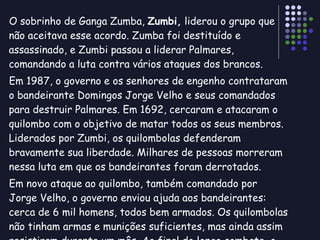 O sobrinho de Ganga Zumba,  Zumbi,  liderou o grupo que não aceitava esse acordo. Zumba foi destituído e assassinado, e Zumbi passou a liderar Palmares, comandando a luta contra vários ataques dos brancos. Em 1987, o governo e os senhores de engenho contrataram o bandeirante Domingos Jorge Velho e seus comandados para destruir Palmares. Em 1692, cercaram e atacaram o quilombo com o objetivo de matar todos os seus membros. Liderados por Zumbi, os quilombolas defenderam bravamente sua liberdade. Milhares de pessoas morreram nessa luta em que os bandeirantes foram derrotados. Em novo ataque ao quilombo, também comandado por Jorge Velho, o governo enviou ajuda aos bandeirantes: cerca de 6 mil homens, todos bem armados. Os quilombolas não tinham armas e munições suficientes, mas ainda assim resistiram durante um mês. Ao final do longo combate, o quilombo foi destruído e sua população, massacrada. 