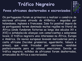 Tráfico Negreiro Povos africanos desterrados e escravizados Os portugueses foram os primeiros a realizar o comércio de escravos africanos através do Atlântico – seguidos por holandeses, ingleses e franceses. Isso foi possível depois de os portugueses terem dominado muitas regiões no litoral da África (onde fundaram feitorias ao longo dos séculos XV e XVI) e estabelecido alianças com comerciantes e soberanos locais. O tráfico negreiro unia interesses na África, Europa e América. Os navios europeus levavam mercadorias para a costa africana (tecidos grosseiros, aguardente, tabaco e armas), que eram trocadas por escravos, vendidos posteriormente para os colonos americanos. Devido ao tráfico negreiro, milhões de africanos foram desterrados, arrancados da África e escravizados. 