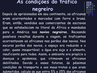 As condições do tráfico negreiro Depois de aprisionados em seu continente, os africanos eram acorrentados e marcados com ferro e brasa. Eram, então, vendidos aos comerciantes de escravos que se estabeleciam no litoral da África e mandados para a América nos  navios negreiros.  Receando possíveis revoltas durante a viagem, os traficantes acorrentavam os africanos nos porões dos navios.  Nos escuros porões dos navios, o espaço era reduzido e o calor, quase insuportável; a água era suja e o alimento, insuficiente para todos. Assim, o ambiente era propício a doenças e epidemias, que vitimavam os africanos debilitados. Devido a esses fatores, ás péssimas condições do transporte e aos maus-tratos a que eram submetidos, calcula-se que entre 5% e 25% dos africanos morriam durante a viagem. Por isso, os navios negreiros eram chamados de  tumbeiros  ou  túmulos flutuantes . 