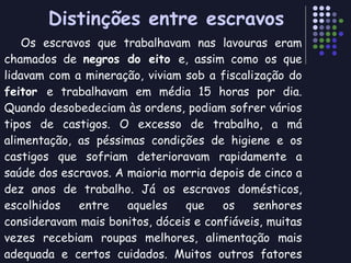 Distinções entre escravos Os escravos que trabalhavam nas lavouras eram chamados de  negros do eito  e, assim como os que lidavam com a mineração, viviam sob a fiscalização do  feitor  e trabalhavam em média 15 horas por dia. Quando desobedeciam às ordens, podiam sofrer vários tipos de castigos. O excesso de trabalho, a má alimentação, as péssimas condições de higiene e os castigos que sofriam deterioravam rapidamente a saúde dos escravos. A maioria morria depois de cinco a dez anos de trabalho. Já os escravos domésticos, escolhidos entre aqueles que os senhores consideravam mais bonitos, dóceis e confiáveis, muitas vezes recebiam roupas melhores, alimentação mais adequada e certos cuidados. Muitos outros fatores distinguiam os escravos, como por exemplo, o processo de “adaptação” cultural.  