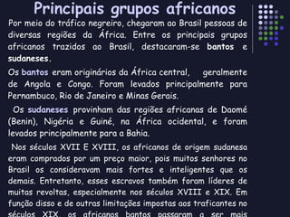Principais grupos africanos Por meio do tráfico negreiro, chegaram ao Brasil pessoas de diversas regiões da África. Entre os principais grupos africanos trazidos ao Brasil, destacaram-se  bantos  e  sudaneses. Os  bantos  eram originários da África central,  geralmente de Angola e Congo. Foram levados principalmente para Pernambuco, Rio de Janeiro e Minas Gerais.  Os  sudaneses  provinham das regiões africanas de Daomé (Benin), Nigéria e Guiné, na África ocidental, e foram levados principalmente para a Bahia. Nos séculos XVII E XVIII, os africanos de origem sudanesa eram comprados por um preço maior, pois muitos senhores no Brasil os consideravam mais fortes e inteligentes que os demais. Entretanto, esses escravos também foram líderes de muitas revoltas, especialmente nos séculos XVIII e XIX. Em função disso e de outras limitações impostas aos traficantes no séculos XIX, os africanos bantos passaram a ser mais procurados. Os senhores os consideravam “mais pacíficos e adaptados ao trabalho” 