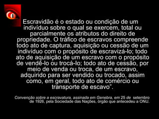 “ Escravidão é o estado ou condição de um indivíduo sobre o qual se exercem, total ou parcialmente os atributos do direito de propriedade. O tráfico de escravos compreende todo ato de captura, aquisição ou cessão de um indivíduo com o propósito de escravizá-lo; todo ato de aquisição de um escravo com o propósito de vendê-lo ou trocá-Io; todo ato de cessão, por meio de venda ou troca, de um escravo, adquirido para ser vendido ou trocado, assim como, em geral, todo ato de comércio ou transporte de escavo”. Convenção sobre a escravatura, assinada em Genebra, em  25  de   setembro de 1926, pela Sociedade das Nações, órgão que antecedeu a ONU. 