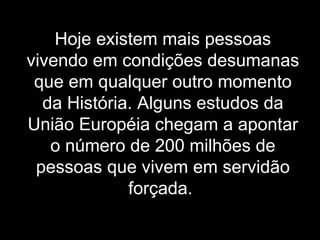Hoje existem mais pessoas vivendo em condições desumanas que em qualquer outro momento da História. Alguns estudos da União Européia chegam a apontar o número de 200 milhões de pessoas que vivem em servidão forçada.   