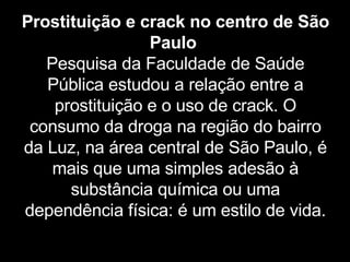 Prostituição e crack no centro de São Paulo   Pesquisa da Faculdade de Saúde Pública estudou a relação entre a prostituição e o uso de crack. O consumo da droga na região do bairro da Luz, na área central de São Paulo, é mais que uma simples adesão à substância química ou uma dependência física: é um estilo de vida. 
