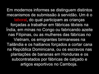 Em modernos informes se distinguem distintos mecanismos de submissão à servidão. Um é o  laboral , do qual participam as crianças forçadas a trabalhar em fábricas têxteis na Índia, em minas no Congo ou fabricando azeite nas Filipinas, ou as mulheres das fábricas no Vietnam, os emigrantes birmaneses na Tailândia e os haitianos forçados a cortar cana na República Dominicana, ou os escravos nas plantações de bananas em Honduras e os subcontratados por fábricas de calçado e artigos esportivos no Camboja.  