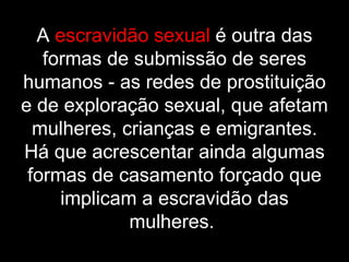 A  escravidão sexual  é outra das formas de submissão de seres humanos - as redes de prostituição e de exploração sexual, que afetam mulheres, crianças e emigrantes. Há que acrescentar ainda algumas formas de casamento forçado que implicam a escravidão das mulheres.   