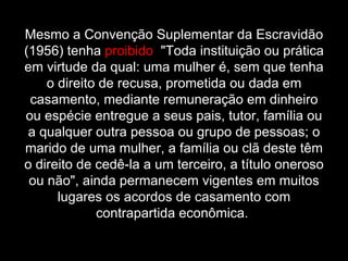 Mesmo a Convenção Suplementar da Escravidão (1956) tenha  proibido   "Toda instituição ou prática em virtude da qual: uma mulher é, sem que tenha o direito de recusa, prometida ou dada em casamento, mediante remuneração em dinheiro ou espécie entregue a seus pais, tutor, família ou a qualquer outra pessoa ou grupo de pessoas; o marido de uma mulher, a família ou clã deste têm o direito de cedê-la a um terceiro, a título oneroso ou não", ainda permanecem vigentes em muitos lugares os acordos de casamento com contrapartida econômica.  