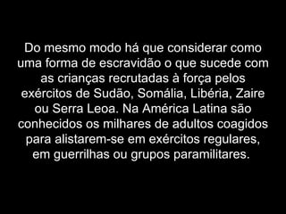 Do mesmo modo há que considerar como uma forma de escravidão o que sucede com as crianças recrutadas à força pelos exércitos de Sudão, Somália, Libéria, Zaire ou Serra Leoa. Na América Latina são conhecidos os milhares de adultos coagidos para alistarem-se em exércitos regulares, em guerrilhas ou grupos paramilitares.   