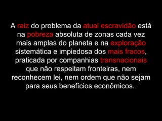 A  raiz  do problema da  atual escravidão  está na  pobreza  absoluta de zonas cada vez mais amplas do planeta e na  exploração  sistemática e impiedosa dos  mais fracos , praticada por companhias  transnacionais  que não respeitam fronteiras, nem reconhecem lei, nem ordem que não sejam para seus benefícios econômicos.  