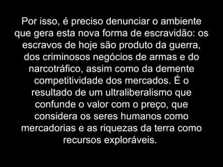 Por isso, é preciso denunciar o ambiente que gera esta nova forma de escravidão: os escravos de hoje são produto da guerra, dos criminosos negócios de armas e do narcotráfico, assim como da demente competitividade dos mercados. É o resultado de um ultraliberalismo que confunde o valor com o preço, que considera os seres humanos como mercadorias e as riquezas da terra como recursos exploráveis.  