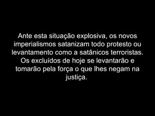 Ante esta situação explosiva, os novos imperialismos satanizam todo protesto ou levantamento como a satânicos terroristas. Os excluídos de hoje se levantarão e tomarão pela força o que lhes negam na justiça.  