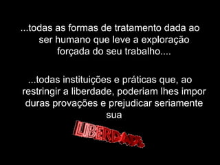 ...todas as formas de tratamento dada ao ser humano que leve a exploração forçada do seu trabalho.... ...todas instituições e práticas que, ao restringir a liberdade, poderiam lhes impor duras provações e prejudicar seriamente sua 