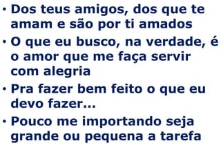 Dos teus amigos, dos que te amam e são por ti amadosO que eu busco, na verdade, é o amor que me faça servir com alegriaPra fazer bem feito o que eu devo fazer...Pouco me importando seja grande ou pequena a tarefa