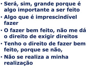 Será, sim, grande porque é algo importante a ser feito Algo que é imprescindível fazer O fazer bem feito, não me dá o direito de exigir direitos Tenho o direito de fazer bem feito, porque se não, Não se realiza a minha realização