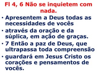 Fl 4, 6 Não se inquietem com nada. Apresentem a Deus todas as necessidades de vocêsatravés da oração e da súplica, em ação de graças.7 Então a paz de Deus, que ultrapassa toda compreensãoguardará em Jesus Cristo os corações e pensamentos de vocês.
