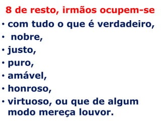 8 de resto, irmãos ocupem-secom tudo o que é verdadeiro,nobre, justo,puro, amável, honroso, virtuoso, ou que de algum modo mereça louvor. 