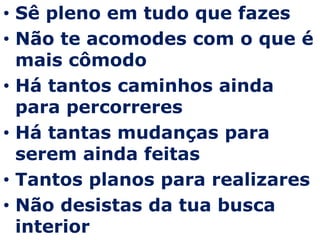 Sê pleno em tudo que fazesNão te acomodes com o que é mais cômodoHá tantos caminhos ainda para percorreresHá tantas mudanças para serem ainda feitasTantos planos para realizaresNão desistas da tua busca interior