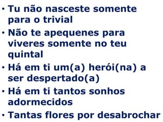 Tu não nasceste somente para o trivialNão te apequenes para viveres somente no teu quintalHá em ti um(a) herói(na) a ser despertado(a)Há em ti tantos sonhos adormecidosTantas flores por desabrochar