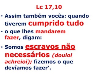 Lc 17,10 Assim também vocês: quando tiverem cumprido tudoo que lhes mandarem fazer, digam: Somos escravos não necessários (douloi achreioi);fizemos o que devíamos fazer’. 