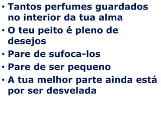 Tantos perfumes guardados no interior da tua almaO teu peito é pleno de desejos Pare de sufoca-losPare de ser pequenoA tua melhor parte ainda está por ser desvelada