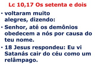 Lc 10,17 Os setenta e dois voltaram muito alegres, dizendo:Senhor, até os demônios obedecem a nós por causa do teu nome.18 Jesus respondeu: Eu vi Satanás cair do céu como um relâmpago. 