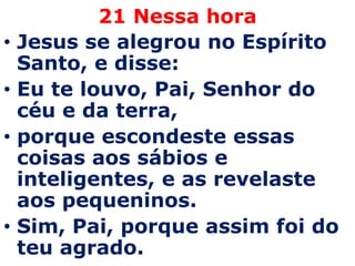21 Nessa horaJesus se alegrou no Espírito Santo, e disse: Eu te louvo, Pai, Senhor do céu e da terra, porque escondeste essas coisas aos sábios e inteligentes, e as revelaste aos pequeninos. Sim, Pai, porque assim foi do teu agrado. 
