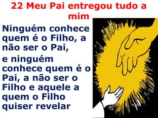 22 Meu Pai entregou tudo a mimNinguém conhece quem é o Filho, a não ser o Pai, e ninguém conhece quem é o Pai, a não ser o Filho e aquele a quem o Filho quiser revelar