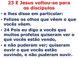 23 E Jesus voltou-se para os discípulose lhes disse em particular: Felizes os olhos que vêem o que vocês vêem. 24 Pois eu digo a vocês que muitos profetas quiseram ver o que vocês estão vendo, e não puderam ver; quiseram ouvir o que vocês estão ouvindo, e não puderam ouvir.