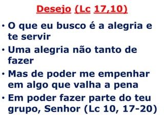 Desejo(Lc17,10)O que eu busco é a alegria e te servir Uma alegria não tanto de fazerMas de poder me empenhar em algo que valha a penaEm poder fazer parte do teu grupo, Senhor (Lc 10, 17-20)