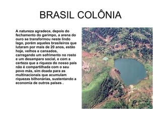 BRASIL COLÔNIA A natureza agradece, depois do fechamento do garimpo, a arena do ouro se transformou neste lindo lago, porém aqueles brasileiros que lutaram por mais de 20 anos, estão hoje, velhos e cansados, carregando um sofrimento no rosto e um desamparo social, e com a certeza que a riqueza do nosso país não é compartilhada com o seu povo más, sim doada para as multinacionais que acumulam riquezas bilhonárias, sustentando a economia de outros países . 