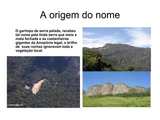 A origem do nome O garimpo de serra pelada, recebeu tal nome pela linda serra que meio a mata fechada e as castanheiras gigantes da Amazônia legal, o brilho de  suas rochas ignoravam toda a vegetação local. 