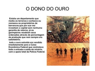 O DONO DO OURO Existia um departamento que media os terrenos e sorteava ou nomeava os proprietários de barrancos,que por sua vez investiam o capital sem nenhuma garantia de retorno, já os garimpeiros recebiam seus ordenados através de porcentagem da produção que nem sempre era satisfatório. todo o ouro extraído era vendido imediatamente para a Caixa Econômica Federal que controlava toda a entrada e saída do minério, com o apoio total da Policia Federal. 