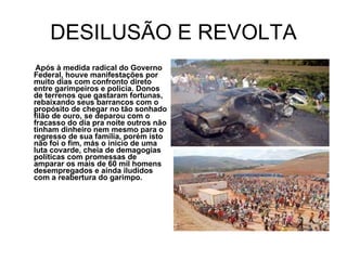 DESILUSÃO E REVOLTA Após à medida radical do Governo Federal, houve manifestações por muito dias com confronto direto entre garimpeiros e policia. Donos de terrenos que gastaram fortunas, rebaixando seus barrancos com o propósito de chegar no tão sonhado filão de ouro, se deparou com o fracasso do dia pra noite outros não tinham dinheiro nem mesmo para o regresso de sua família, porém isto não foi o fim, más o inicio de uma luta covarde, cheia de demagogias políticas com promessas de amparar os mais de 60 mil homens desempregados e ainda iludidos com a reabertura do garimpo. 