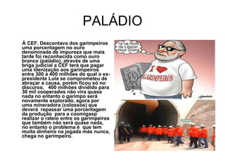 PALÁDIO À CEF. Descontava dos garimpeiros uma porcentagem no ouro denominada de impureza que mais tarde foi reconhecida como ouro branco (paládio), através de uma briga judicial a CEF terá que pagar uma idenização aos garimpeiros entre 300 á 400 milhões do qual o ex-presidente Lula se comprometeu de abraçar a causa, porém ficou só no discurso,  400 milhões dividido para 30 mil cooperados não vira quase nada no entanto o garimpo será novamente explorado, agora por uma mineradora (colossos) que deverá  repassar uma porcentagem da produção  para a coomigasp realizar o rateio entre os garimpeiros que também não será quase nada, no entanto o problema é  que tem muito dinheiro na jogada más nunca, chega no garimpeiro. 