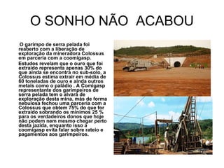 O SONHO NÃO  ACABOU O garimpo de serra pelada foi reaberto com a liberação de exploração da mineradora Colossus em parceria com a coomigasp. Estudos revelam que o ouro que foi extraído representa apenas 30% do que ainda se encontra no sub-solo, a Colossus estima extrair em média de 60 toneladas de ouro e ainda outros metais como o paládio . A Comigasp representante dos garimpeiros de serra pelada tem o alvará de exploração desta mina, más de forma nebulosa fechou uma parceria com a Colossus que obtem 75% do que for extraído sobrando os minímos 25 % para os verdadeiros donos que hoje não podem nem mesmo chegar perto desta jazida, enquanto isso a coomigasp evita falar sobre rateio e pagamentos aos garimpeiros. 