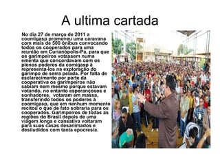A ultima cartada No dia 27 de março de 2011 a coomigasp promoveu uma caravana com mais de 500 ônibus convocando todos os cooperados para uma reunião em Curianópolis-Pa, para que os garimpeiros votassem numa ementa que concordavam com os plenos poderes da comigasp à representa-los na exploração do garimpo de serra pelada. Por falta de esclarecimento por parte da cooperativa os garimpeiros não sabiam nem mesmo porque estavam votando, no entanto esperançosos e sonhadores,  votaram em massa, transferindo todos os poderes à coomigasp, que em nenhum momento recitou o que de fato sobraria para os cooperados. Garimpeiros de todas as regiões do Brasil depois de uma viagem longa e cansativa voltaram para suas casas desanimados e desiludidos com tanta epocresia. 
